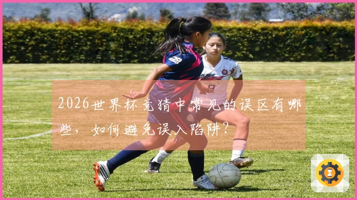 2026世界杯竞猜中常见的误区有哪些，如何避免误入陷阱？